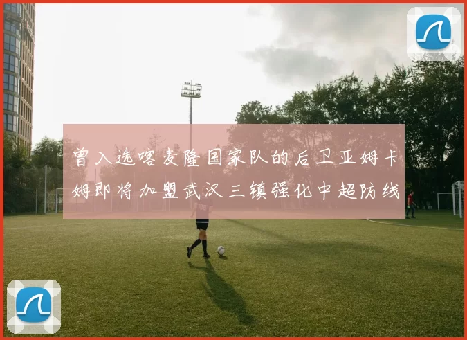 曾入选喀麦隆国家队的后卫亚姆卡姆即将加盟武汉三镇强化中超防线
